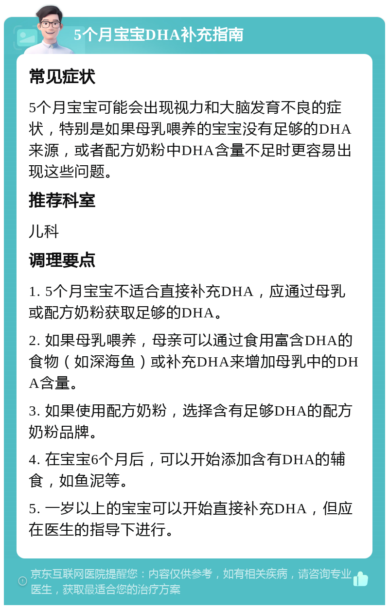 5个月宝宝DHA补充指南 常见症状 5个月宝宝可能会出现视力和大脑发育不良的症状，特别是如果母乳喂养的宝宝没有足够的DHA来源，或者配方奶粉中DHA含量不足时更容易出现这些问题。 推荐科室 儿科 调理要点 1. 5个月宝宝不适合直接补充DHA，应通过母乳或配方奶粉获取足够的DHA。 2. 如果母乳喂养，母亲可以通过食用富含DHA的食物（如深海鱼）或补充DHA来增加母乳中的DHA含量。 3. 如果使用配方奶粉，选择含有足够DHA的配方奶粉品牌。 4. 在宝宝6个月后，可以开始添加含有DHA的辅食，如鱼泥等。 5. 一岁以上的宝宝可以开始直接补充DHA，但应在医生的指导下进行。