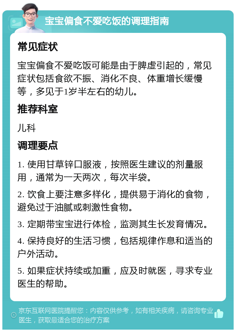 宝宝偏食不爱吃饭的调理指南 常见症状 宝宝偏食不爱吃饭可能是由于脾虚引起的，常见症状包括食欲不振、消化不良、体重增长缓慢等，多见于1岁半左右的幼儿。 推荐科室 儿科 调理要点 1. 使用甘草锌口服液，按照医生建议的剂量服用，通常为一天两次，每次半袋。 2. 饮食上要注意多样化，提供易于消化的食物，避免过于油腻或刺激性食物。 3. 定期带宝宝进行体检，监测其生长发育情况。 4. 保持良好的生活习惯，包括规律作息和适当的户外活动。 5. 如果症状持续或加重，应及时就医，寻求专业医生的帮助。