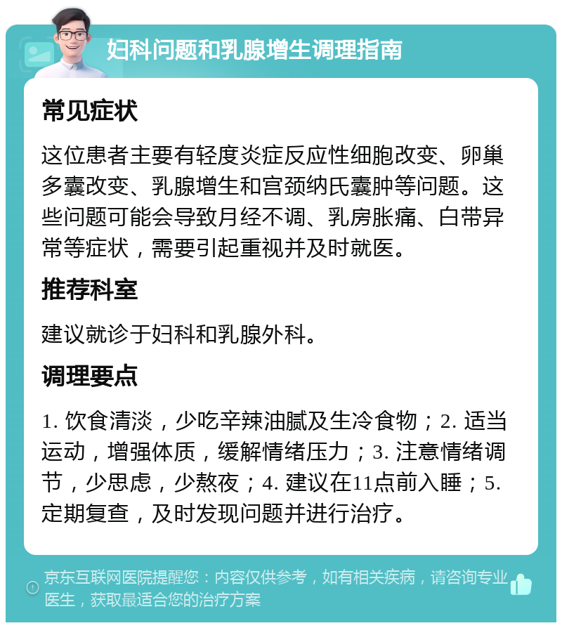 妇科问题和乳腺增生调理指南 常见症状 这位患者主要有轻度炎症反应性细胞改变、卵巢多囊改变、乳腺增生和宫颈纳氏囊肿等问题。这些问题可能会导致月经不调、乳房胀痛、白带异常等症状，需要引起重视并及时就医。 推荐科室 建议就诊于妇科和乳腺外科。 调理要点 1. 饮食清淡，少吃辛辣油腻及生冷食物；2. 适当运动，增强体质，缓解情绪压力；3. 注意情绪调节，少思虑，少熬夜；4. 建议在11点前入睡；5. 定期复查，及时发现问题并进行治疗。