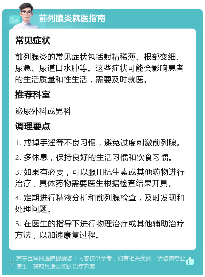 前列腺炎就医指南 常见症状 前列腺炎的常见症状包括射精稀薄、根部变细、尿急、尿道口水肿等。这些症状可能会影响患者的生活质量和性生活，需要及时就医。 推荐科室 泌尿外科或男科 调理要点 1. 戒掉手淫等不良习惯，避免过度刺激前列腺。 2. 多休息，保持良好的生活习惯和饮食习惯。 3. 如果有必要，可以服用抗生素或其他药物进行治疗，具体药物需要医生根据检查结果开具。 4. 定期进行精液分析和前列腺检查，及时发现和处理问题。 5. 在医生的指导下进行物理治疗或其他辅助治疗方法，以加速康复过程。