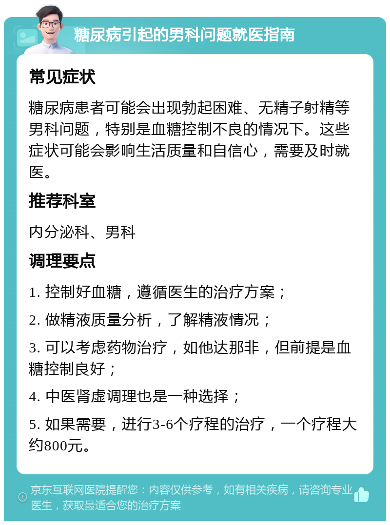 糖尿病引起的男科问题就医指南 常见症状 糖尿病患者可能会出现勃起困难、无精子射精等男科问题，特别是血糖控制不良的情况下。这些症状可能会影响生活质量和自信心，需要及时就医。 推荐科室 内分泌科、男科 调理要点 1. 控制好血糖，遵循医生的治疗方案； 2. 做精液质量分析，了解精液情况； 3. 可以考虑药物治疗，如他达那非，但前提是血糖控制良好； 4. 中医肾虚调理也是一种选择； 5. 如果需要，进行3-6个疗程的治疗，一个疗程大约800元。