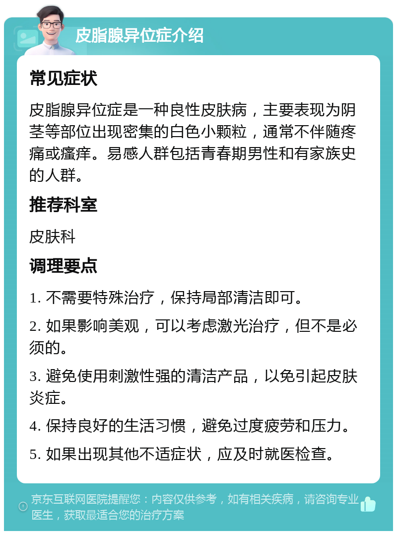 皮脂腺异位症介绍 常见症状 皮脂腺异位症是一种良性皮肤病，主要表现为阴茎等部位出现密集的白色小颗粒，通常不伴随疼痛或瘙痒。易感人群包括青春期男性和有家族史的人群。 推荐科室 皮肤科 调理要点 1. 不需要特殊治疗，保持局部清洁即可。 2. 如果影响美观，可以考虑激光治疗，但不是必须的。 3. 避免使用刺激性强的清洁产品，以免引起皮肤炎症。 4. 保持良好的生活习惯，避免过度疲劳和压力。 5. 如果出现其他不适症状，应及时就医检查。