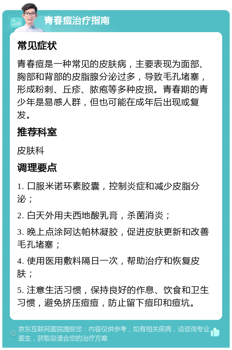 青春痘治疗指南 常见症状 青春痘是一种常见的皮肤病，主要表现为面部、胸部和背部的皮脂腺分泌过多，导致毛孔堵塞，形成粉刺、丘疹、脓疱等多种皮损。青春期的青少年是易感人群，但也可能在成年后出现或复发。 推荐科室 皮肤科 调理要点 1. 口服米诺环素胶囊，控制炎症和减少皮脂分泌； 2. 白天外用夫西地酸乳膏，杀菌消炎； 3. 晚上点涂阿达帕林凝胶，促进皮肤更新和改善毛孔堵塞； 4. 使用医用敷料隔日一次，帮助治疗和恢复皮肤； 5. 注意生活习惯，保持良好的作息、饮食和卫生习惯，避免挤压痘痘，防止留下痘印和痘坑。