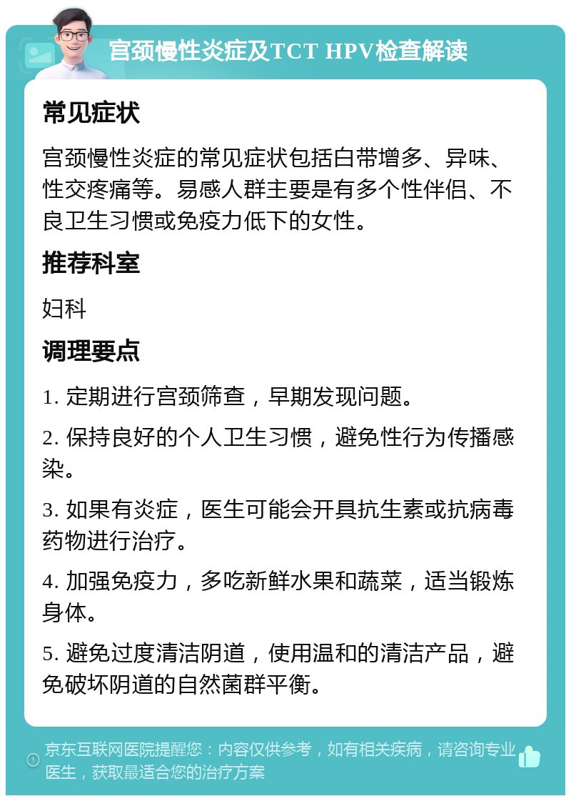 宫颈慢性炎症及TCT HPV检查解读 常见症状 宫颈慢性炎症的常见症状包括白带增多、异味、性交疼痛等。易感人群主要是有多个性伴侣、不良卫生习惯或免疫力低下的女性。 推荐科室 妇科 调理要点 1. 定期进行宫颈筛查，早期发现问题。 2. 保持良好的个人卫生习惯，避免性行为传播感染。 3. 如果有炎症，医生可能会开具抗生素或抗病毒药物进行治疗。 4. 加强免疫力，多吃新鲜水果和蔬菜，适当锻炼身体。 5. 避免过度清洁阴道，使用温和的清洁产品，避免破坏阴道的自然菌群平衡。