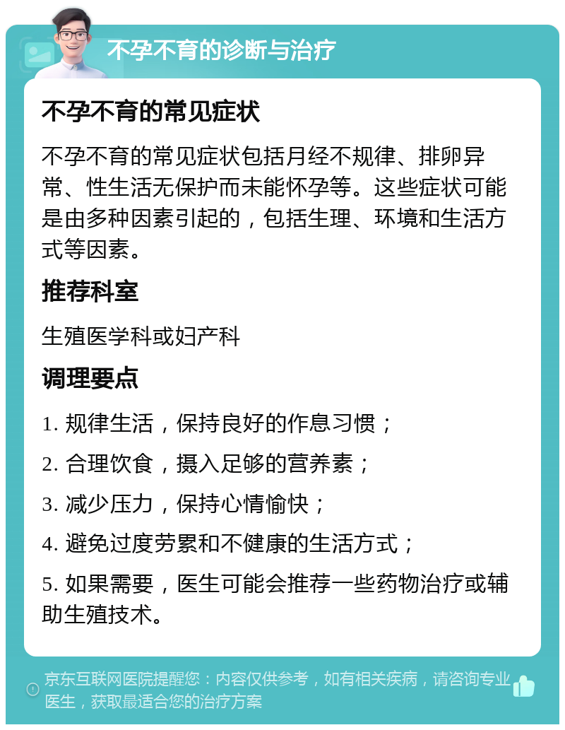 不孕不育的诊断与治疗 不孕不育的常见症状 不孕不育的常见症状包括月经不规律、排卵异常、性生活无保护而未能怀孕等。这些症状可能是由多种因素引起的，包括生理、环境和生活方式等因素。 推荐科室 生殖医学科或妇产科 调理要点 1. 规律生活，保持良好的作息习惯； 2. 合理饮食，摄入足够的营养素； 3. 减少压力，保持心情愉快； 4. 避免过度劳累和不健康的生活方式； 5. 如果需要，医生可能会推荐一些药物治疗或辅助生殖技术。