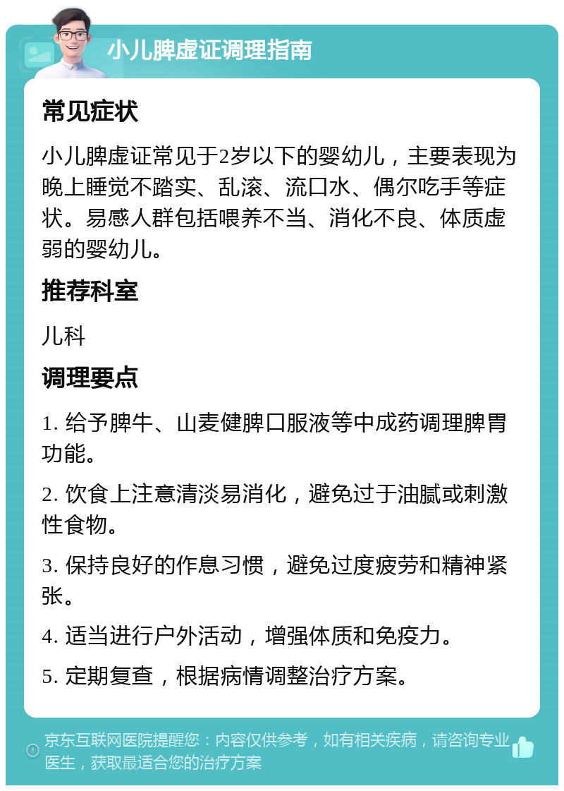 小儿脾虚证调理指南 常见症状 小儿脾虚证常见于2岁以下的婴幼儿，主要表现为晚上睡觉不踏实、乱滚、流口水、偶尔吃手等症状。易感人群包括喂养不当、消化不良、体质虚弱的婴幼儿。 推荐科室 儿科 调理要点 1. 给予脾牛、山麦健脾口服液等中成药调理脾胃功能。 2. 饮食上注意清淡易消化，避免过于油腻或刺激性食物。 3. 保持良好的作息习惯，避免过度疲劳和精神紧张。 4. 适当进行户外活动，增强体质和免疫力。 5. 定期复查，根据病情调整治疗方案。