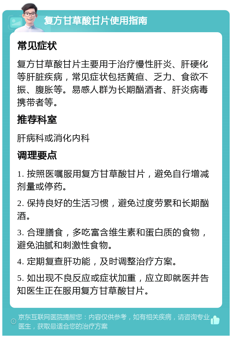 复方甘草酸甘片使用指南 常见症状 复方甘草酸甘片主要用于治疗慢性肝炎、肝硬化等肝脏疾病，常见症状包括黄疸、乏力、食欲不振、腹胀等。易感人群为长期酗酒者、肝炎病毒携带者等。 推荐科室 肝病科或消化内科 调理要点 1. 按照医嘱服用复方甘草酸甘片，避免自行增减剂量或停药。 2. 保持良好的生活习惯，避免过度劳累和长期酗酒。 3. 合理膳食，多吃富含维生素和蛋白质的食物，避免油腻和刺激性食物。 4. 定期复查肝功能，及时调整治疗方案。 5. 如出现不良反应或症状加重，应立即就医并告知医生正在服用复方甘草酸甘片。