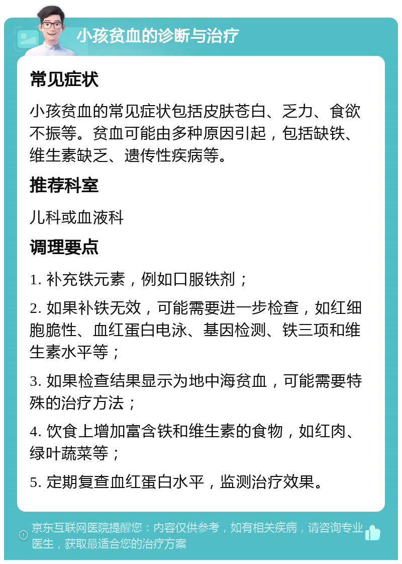 小孩贫血的诊断与治疗 常见症状 小孩贫血的常见症状包括皮肤苍白、乏力、食欲不振等。贫血可能由多种原因引起，包括缺铁、维生素缺乏、遗传性疾病等。 推荐科室 儿科或血液科 调理要点 1. 补充铁元素，例如口服铁剂； 2. 如果补铁无效，可能需要进一步检查，如红细胞脆性、血红蛋白电泳、基因检测、铁三项和维生素水平等； 3. 如果检查结果显示为地中海贫血，可能需要特殊的治疗方法； 4. 饮食上增加富含铁和维生素的食物，如红肉、绿叶蔬菜等； 5. 定期复查血红蛋白水平，监测治疗效果。