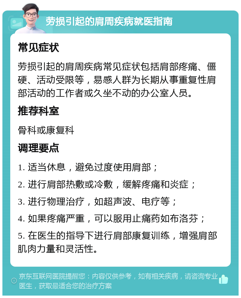 劳损引起的肩周疾病就医指南 常见症状 劳损引起的肩周疾病常见症状包括肩部疼痛、僵硬、活动受限等，易感人群为长期从事重复性肩部活动的工作者或久坐不动的办公室人员。 推荐科室 骨科或康复科 调理要点 1. 适当休息，避免过度使用肩部； 2. 进行肩部热敷或冷敷，缓解疼痛和炎症； 3. 进行物理治疗，如超声波、电疗等； 4. 如果疼痛严重，可以服用止痛药如布洛芬； 5. 在医生的指导下进行肩部康复训练，增强肩部肌肉力量和灵活性。