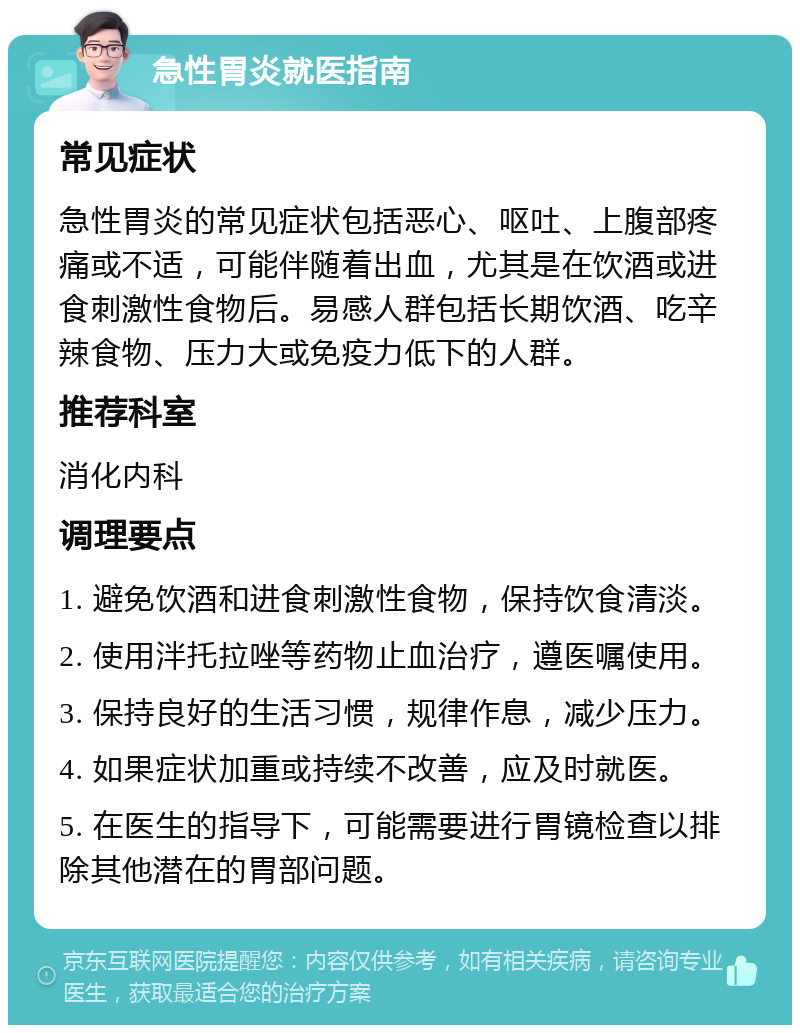 急性胃炎就医指南 常见症状 急性胃炎的常见症状包括恶心、呕吐、上腹部疼痛或不适，可能伴随着出血，尤其是在饮酒或进食刺激性食物后。易感人群包括长期饮酒、吃辛辣食物、压力大或免疫力低下的人群。 推荐科室 消化内科 调理要点 1. 避免饮酒和进食刺激性食物，保持饮食清淡。 2. 使用泮托拉唑等药物止血治疗，遵医嘱使用。 3. 保持良好的生活习惯，规律作息，减少压力。 4. 如果症状加重或持续不改善，应及时就医。 5. 在医生的指导下，可能需要进行胃镜检查以排除其他潜在的胃部问题。