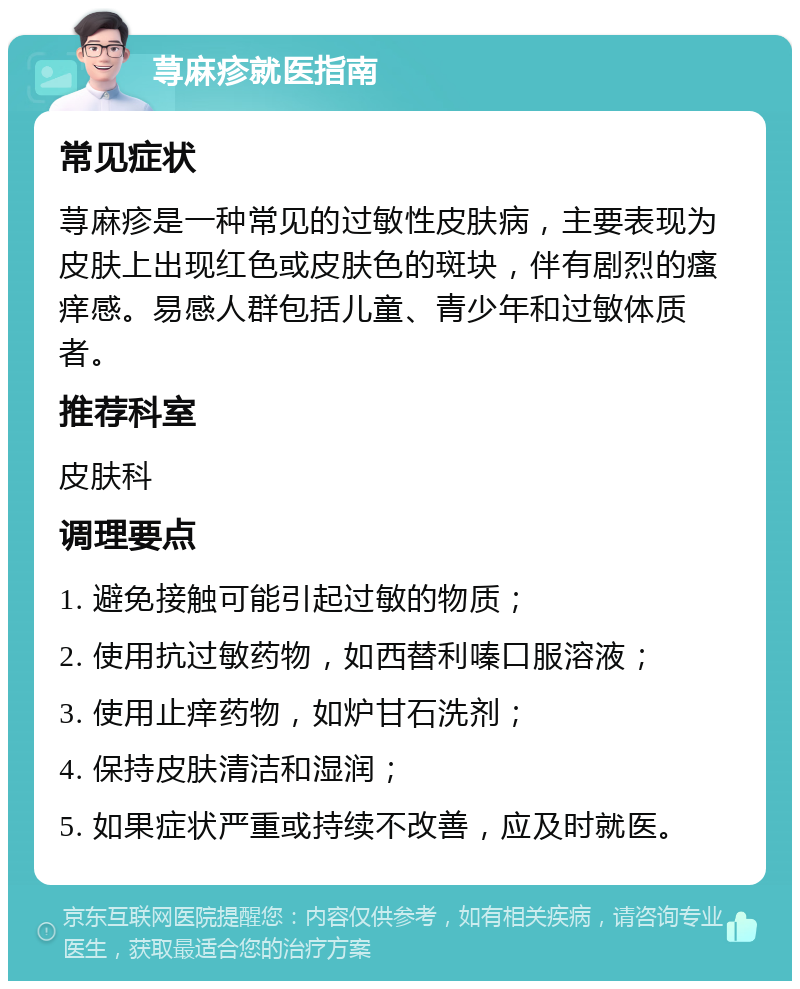 荨麻疹就医指南 常见症状 荨麻疹是一种常见的过敏性皮肤病，主要表现为皮肤上出现红色或皮肤色的斑块，伴有剧烈的瘙痒感。易感人群包括儿童、青少年和过敏体质者。 推荐科室 皮肤科 调理要点 1. 避免接触可能引起过敏的物质； 2. 使用抗过敏药物，如西替利嗪口服溶液； 3. 使用止痒药物，如炉甘石洗剂； 4. 保持皮肤清洁和湿润； 5. 如果症状严重或持续不改善，应及时就医。