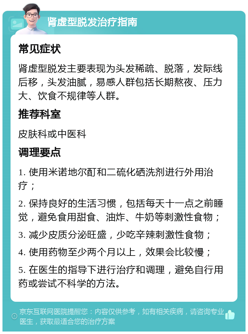 肾虚型脱发治疗指南 常见症状 肾虚型脱发主要表现为头发稀疏、脱落，发际线后移，头发油腻，易感人群包括长期熬夜、压力大、饮食不规律等人群。 推荐科室 皮肤科或中医科 调理要点 1. 使用米诺地尔酊和二硫化硒洗剂进行外用治疗； 2. 保持良好的生活习惯，包括每天十一点之前睡觉，避免食用甜食、油炸、牛奶等刺激性食物； 3. 减少皮质分泌旺盛，少吃辛辣刺激性食物； 4. 使用药物至少两个月以上，效果会比较慢； 5. 在医生的指导下进行治疗和调理，避免自行用药或尝试不科学的方法。