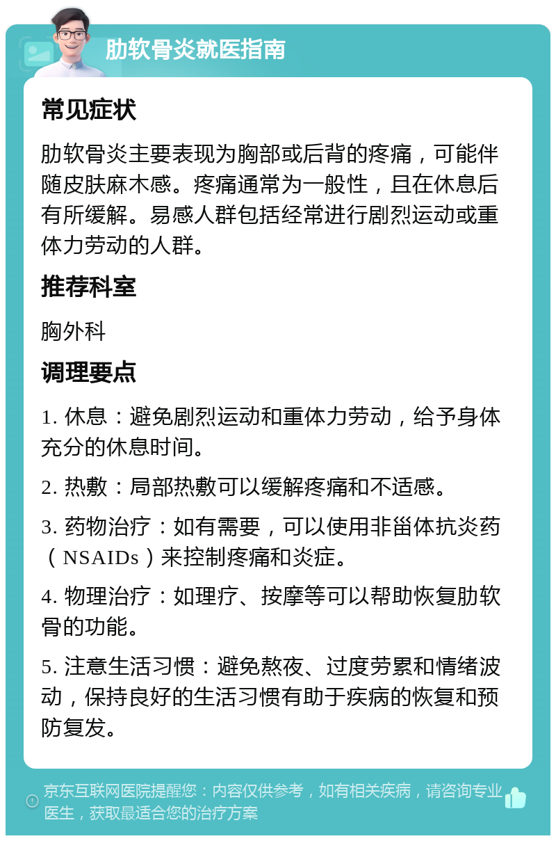 肋软骨炎就医指南 常见症状 肋软骨炎主要表现为胸部或后背的疼痛，可能伴随皮肤麻木感。疼痛通常为一般性，且在休息后有所缓解。易感人群包括经常进行剧烈运动或重体力劳动的人群。 推荐科室 胸外科 调理要点 1. 休息：避免剧烈运动和重体力劳动，给予身体充分的休息时间。 2. 热敷：局部热敷可以缓解疼痛和不适感。 3. 药物治疗：如有需要，可以使用非甾体抗炎药（NSAIDs）来控制疼痛和炎症。 4. 物理治疗：如理疗、按摩等可以帮助恢复肋软骨的功能。 5. 注意生活习惯：避免熬夜、过度劳累和情绪波动，保持良好的生活习惯有助于疾病的恢复和预防复发。