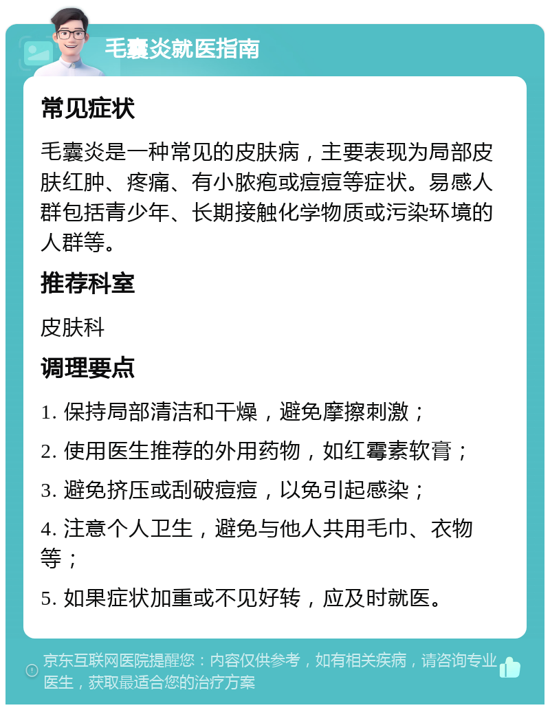 毛囊炎就医指南 常见症状 毛囊炎是一种常见的皮肤病，主要表现为局部皮肤红肿、疼痛、有小脓疱或痘痘等症状。易感人群包括青少年、长期接触化学物质或污染环境的人群等。 推荐科室 皮肤科 调理要点 1. 保持局部清洁和干燥，避免摩擦刺激； 2. 使用医生推荐的外用药物，如红霉素软膏； 3. 避免挤压或刮破痘痘，以免引起感染； 4. 注意个人卫生，避免与他人共用毛巾、衣物等； 5. 如果症状加重或不见好转，应及时就医。