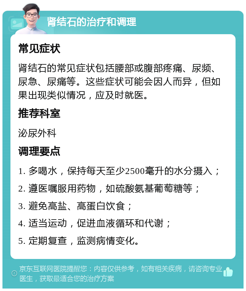 肾结石的治疗和调理 常见症状 肾结石的常见症状包括腰部或腹部疼痛、尿频、尿急、尿痛等。这些症状可能会因人而异，但如果出现类似情况，应及时就医。 推荐科室 泌尿外科 调理要点 1. 多喝水，保持每天至少2500毫升的水分摄入； 2. 遵医嘱服用药物，如硫酸氨基葡萄糖等； 3. 避免高盐、高蛋白饮食； 4. 适当运动，促进血液循环和代谢； 5. 定期复查，监测病情变化。