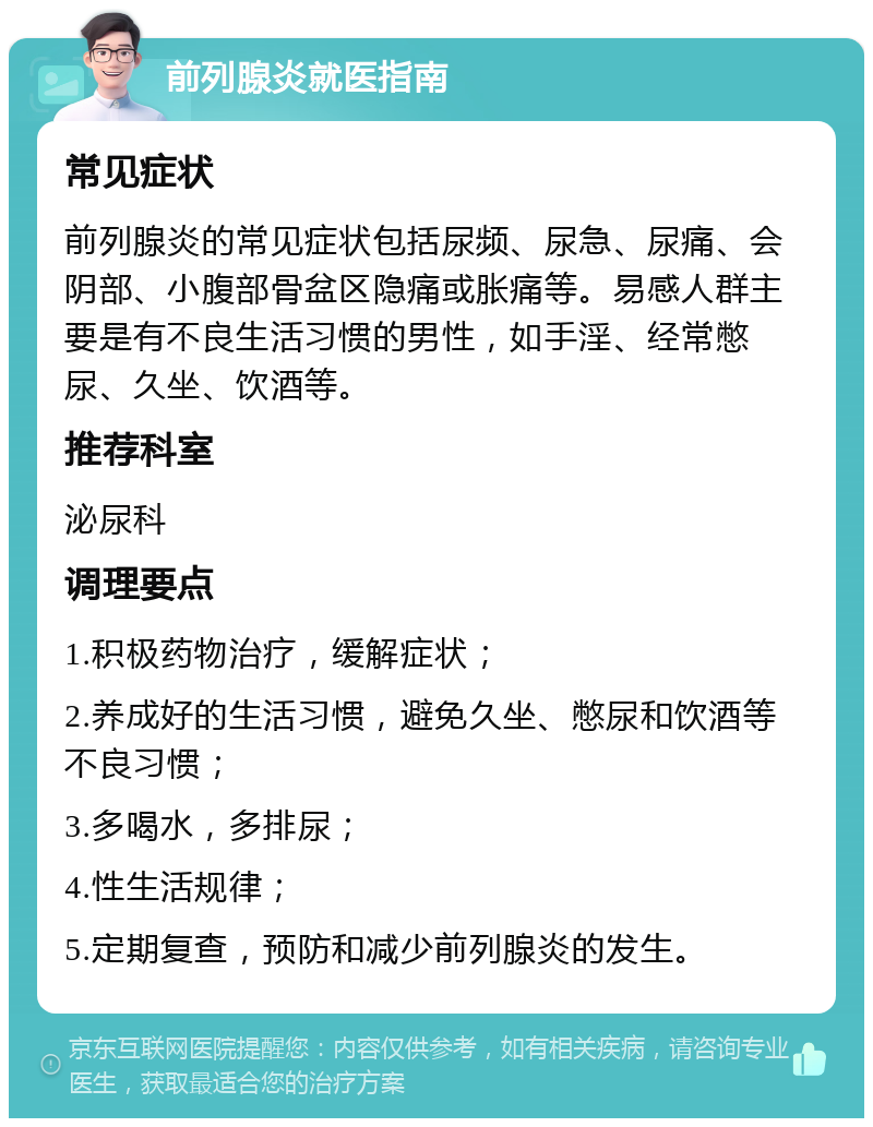 前列腺炎就医指南 常见症状 前列腺炎的常见症状包括尿频、尿急、尿痛、会阴部、小腹部骨盆区隐痛或胀痛等。易感人群主要是有不良生活习惯的男性，如手淫、经常憋尿、久坐、饮酒等。 推荐科室 泌尿科 调理要点 1.积极药物治疗，缓解症状； 2.养成好的生活习惯，避免久坐、憋尿和饮酒等不良习惯； 3.多喝水，多排尿； 4.性生活规律； 5.定期复查，预防和减少前列腺炎的发生。