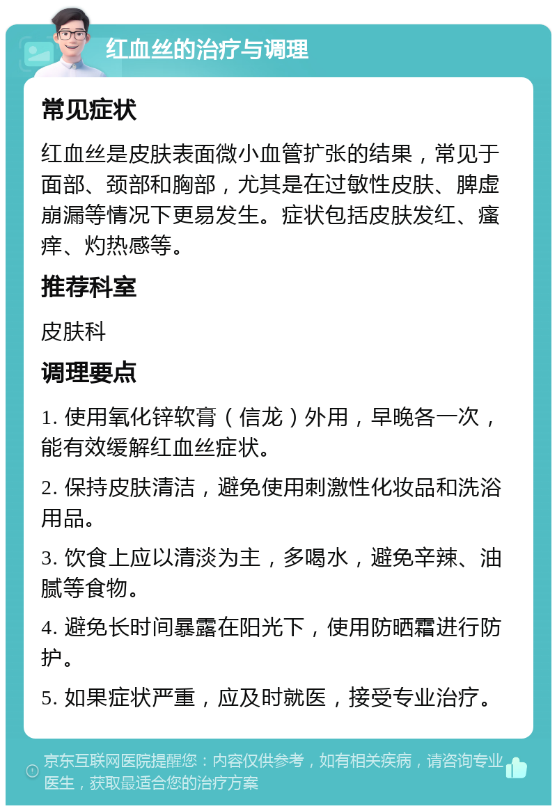 红血丝的治疗与调理 常见症状 红血丝是皮肤表面微小血管扩张的结果，常见于面部、颈部和胸部，尤其是在过敏性皮肤、脾虚崩漏等情况下更易发生。症状包括皮肤发红、瘙痒、灼热感等。 推荐科室 皮肤科 调理要点 1. 使用氧化锌软膏（信龙）外用，早晚各一次，能有效缓解红血丝症状。 2. 保持皮肤清洁，避免使用刺激性化妆品和洗浴用品。 3. 饮食上应以清淡为主，多喝水，避免辛辣、油腻等食物。 4. 避免长时间暴露在阳光下，使用防晒霜进行防护。 5. 如果症状严重，应及时就医，接受专业治疗。