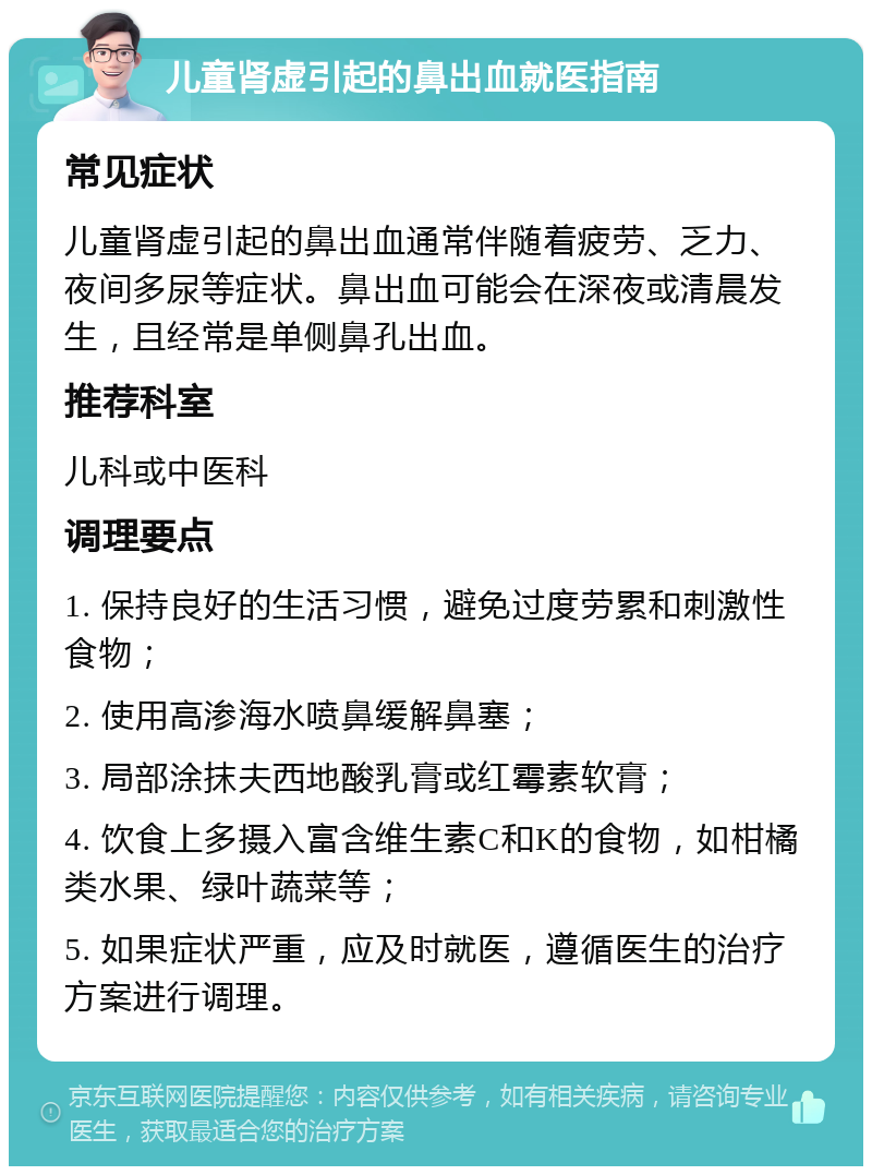 儿童肾虚引起的鼻出血就医指南 常见症状 儿童肾虚引起的鼻出血通常伴随着疲劳、乏力、夜间多尿等症状。鼻出血可能会在深夜或清晨发生，且经常是单侧鼻孔出血。 推荐科室 儿科或中医科 调理要点 1. 保持良好的生活习惯，避免过度劳累和刺激性食物； 2. 使用高渗海水喷鼻缓解鼻塞； 3. 局部涂抹夫西地酸乳膏或红霉素软膏； 4. 饮食上多摄入富含维生素C和K的食物，如柑橘类水果、绿叶蔬菜等； 5. 如果症状严重，应及时就医，遵循医生的治疗方案进行调理。