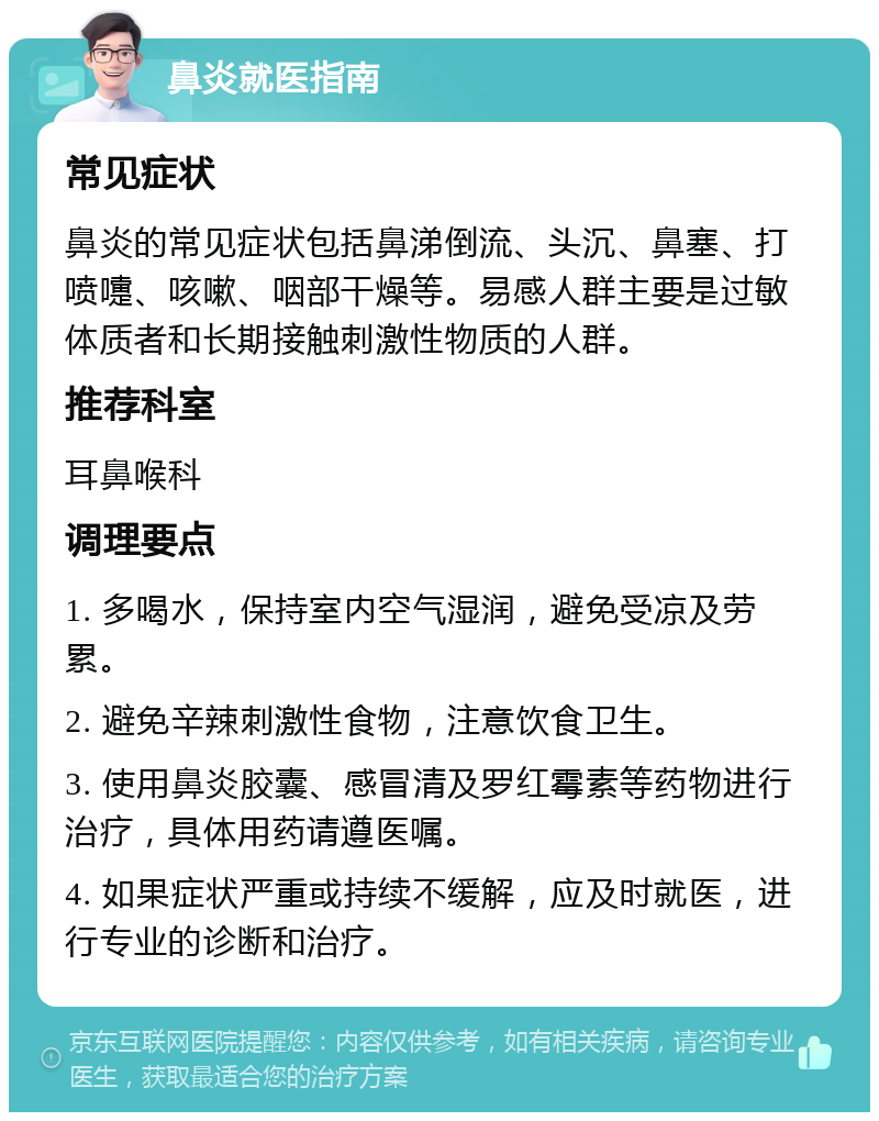 鼻炎就医指南 常见症状 鼻炎的常见症状包括鼻涕倒流、头沉、鼻塞、打喷嚏、咳嗽、咽部干燥等。易感人群主要是过敏体质者和长期接触刺激性物质的人群。 推荐科室 耳鼻喉科 调理要点 1. 多喝水，保持室内空气湿润，避免受凉及劳累。 2. 避免辛辣刺激性食物，注意饮食卫生。 3. 使用鼻炎胶囊、感冒清及罗红霉素等药物进行治疗，具体用药请遵医嘱。 4. 如果症状严重或持续不缓解，应及时就医，进行专业的诊断和治疗。