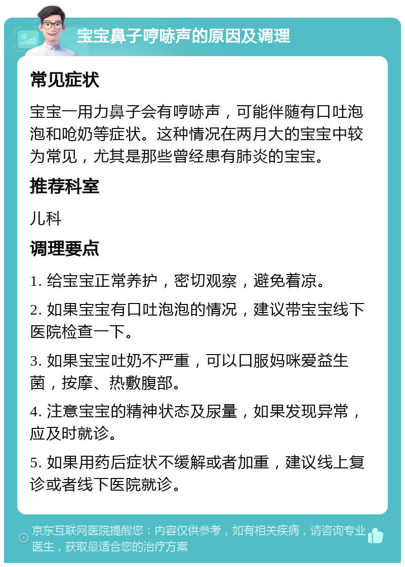 宝宝鼻子哼哧声的原因及调理 常见症状 宝宝一用力鼻子会有哼哧声，可能伴随有口吐泡泡和呛奶等症状。这种情况在两月大的宝宝中较为常见，尤其是那些曾经患有肺炎的宝宝。 推荐科室 儿科 调理要点 1. 给宝宝正常养护，密切观察，避免着凉。 2. 如果宝宝有口吐泡泡的情况，建议带宝宝线下医院检查一下。 3. 如果宝宝吐奶不严重，可以口服妈咪爱益生菌，按摩、热敷腹部。 4. 注意宝宝的精神状态及尿量，如果发现异常，应及时就诊。 5. 如果用药后症状不缓解或者加重，建议线上复诊或者线下医院就诊。