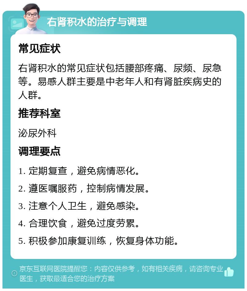 右肾积水的治疗与调理 常见症状 右肾积水的常见症状包括腰部疼痛、尿频、尿急等。易感人群主要是中老年人和有肾脏疾病史的人群。 推荐科室 泌尿外科 调理要点 1. 定期复查，避免病情恶化。 2. 遵医嘱服药，控制病情发展。 3. 注意个人卫生，避免感染。 4. 合理饮食，避免过度劳累。 5. 积极参加康复训练，恢复身体功能。