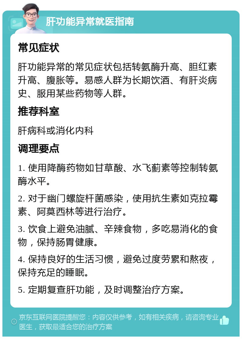 肝功能异常就医指南 常见症状 肝功能异常的常见症状包括转氨酶升高、胆红素升高、腹胀等。易感人群为长期饮酒、有肝炎病史、服用某些药物等人群。 推荐科室 肝病科或消化内科 调理要点 1. 使用降酶药物如甘草酸、水飞蓟素等控制转氨酶水平。 2. 对于幽门螺旋杆菌感染，使用抗生素如克拉霉素、阿莫西林等进行治疗。 3. 饮食上避免油腻、辛辣食物，多吃易消化的食物，保持肠胃健康。 4. 保持良好的生活习惯，避免过度劳累和熬夜，保持充足的睡眠。 5. 定期复查肝功能，及时调整治疗方案。