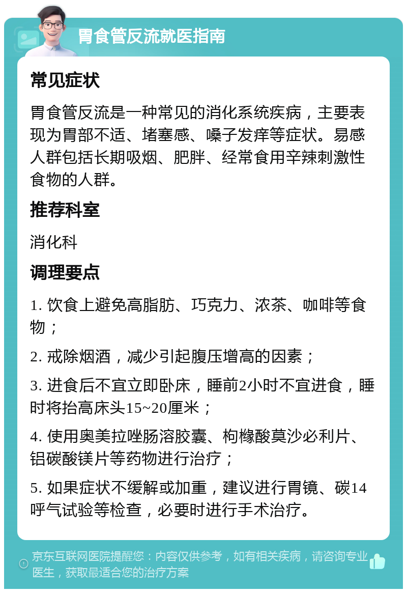 胃食管反流就医指南 常见症状 胃食管反流是一种常见的消化系统疾病，主要表现为胃部不适、堵塞感、嗓子发痒等症状。易感人群包括长期吸烟、肥胖、经常食用辛辣刺激性食物的人群。 推荐科室 消化科 调理要点 1. 饮食上避免高脂肪、巧克力、浓茶、咖啡等食物； 2. 戒除烟酒，减少引起腹压增高的因素； 3. 进食后不宜立即卧床，睡前2小时不宜进食，睡时将抬高床头15~20厘米； 4. 使用奥美拉唑肠溶胶囊、枸橼酸莫沙必利片、铝碳酸镁片等药物进行治疗； 5. 如果症状不缓解或加重，建议进行胃镜、碳14呼气试验等检查，必要时进行手术治疗。