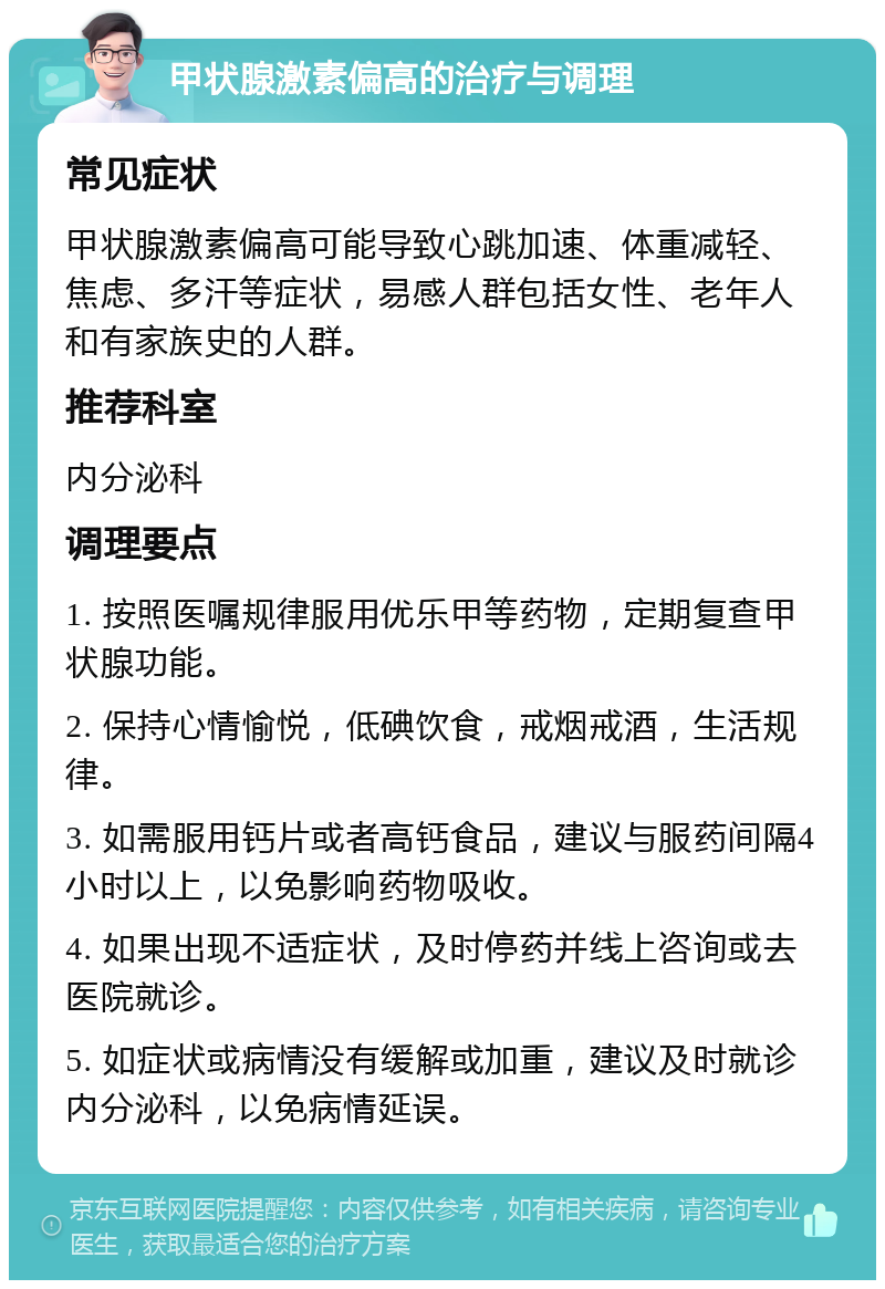 甲状腺激素偏高的治疗与调理 常见症状 甲状腺激素偏高可能导致心跳加速、体重减轻、焦虑、多汗等症状，易感人群包括女性、老年人和有家族史的人群。 推荐科室 内分泌科 调理要点 1. 按照医嘱规律服用优乐甲等药物，定期复查甲状腺功能。 2. 保持心情愉悦，低碘饮食，戒烟戒酒，生活规律。 3. 如需服用钙片或者高钙食品，建议与服药间隔4小时以上，以免影响药物吸收。 4. 如果出现不适症状，及时停药并线上咨询或去医院就诊。 5. 如症状或病情没有缓解或加重，建议及时就诊内分泌科，以免病情延误。