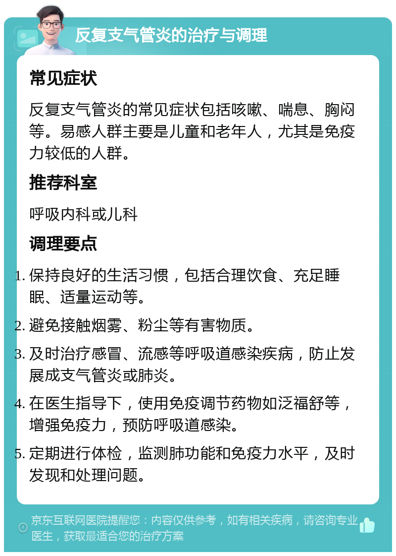 反复支气管炎的治疗与调理 常见症状 反复支气管炎的常见症状包括咳嗽、喘息、胸闷等。易感人群主要是儿童和老年人，尤其是免疫力较低的人群。 推荐科室 呼吸内科或儿科 调理要点 保持良好的生活习惯，包括合理饮食、充足睡眠、适量运动等。 避免接触烟雾、粉尘等有害物质。 及时治疗感冒、流感等呼吸道感染疾病，防止发展成支气管炎或肺炎。 在医生指导下，使用免疫调节药物如泛福舒等，增强免疫力，预防呼吸道感染。 定期进行体检，监测肺功能和免疫力水平，及时发现和处理问题。