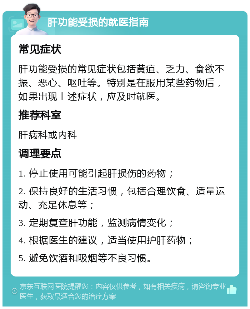 肝功能受损的就医指南 常见症状 肝功能受损的常见症状包括黄疸、乏力、食欲不振、恶心、呕吐等。特别是在服用某些药物后，如果出现上述症状，应及时就医。 推荐科室 肝病科或内科 调理要点 1. 停止使用可能引起肝损伤的药物； 2. 保持良好的生活习惯，包括合理饮食、适量运动、充足休息等； 3. 定期复查肝功能，监测病情变化； 4. 根据医生的建议，适当使用护肝药物； 5. 避免饮酒和吸烟等不良习惯。