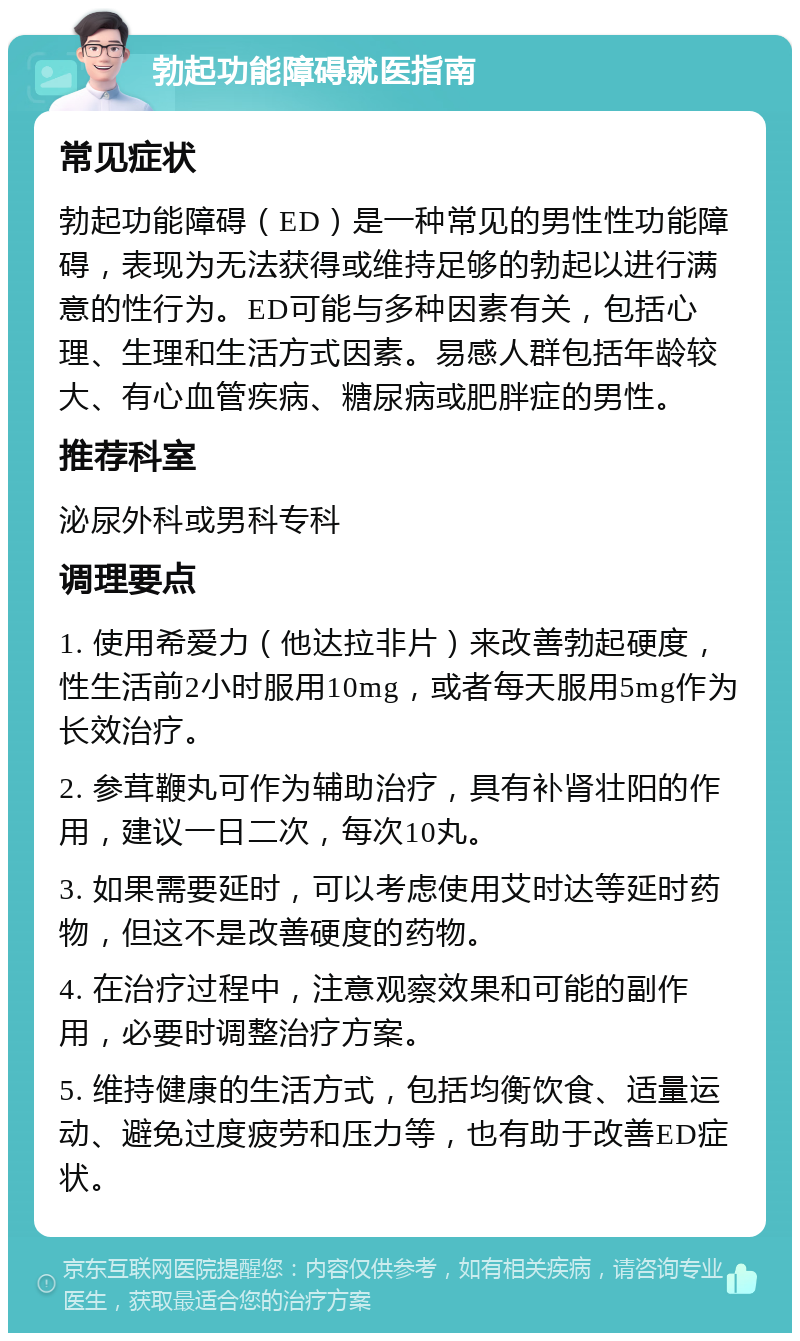 勃起功能障碍就医指南 常见症状 勃起功能障碍（ED）是一种常见的男性性功能障碍，表现为无法获得或维持足够的勃起以进行满意的性行为。ED可能与多种因素有关，包括心理、生理和生活方式因素。易感人群包括年龄较大、有心血管疾病、糖尿病或肥胖症的男性。 推荐科室 泌尿外科或男科专科 调理要点 1. 使用希爱力（他达拉非片）来改善勃起硬度，性生活前2小时服用10mg，或者每天服用5mg作为长效治疗。 2. 参茸鞭丸可作为辅助治疗，具有补肾壮阳的作用，建议一日二次，每次10丸。 3. 如果需要延时，可以考虑使用艾时达等延时药物，但这不是改善硬度的药物。 4. 在治疗过程中，注意观察效果和可能的副作用，必要时调整治疗方案。 5. 维持健康的生活方式，包括均衡饮食、适量运动、避免过度疲劳和压力等，也有助于改善ED症状。