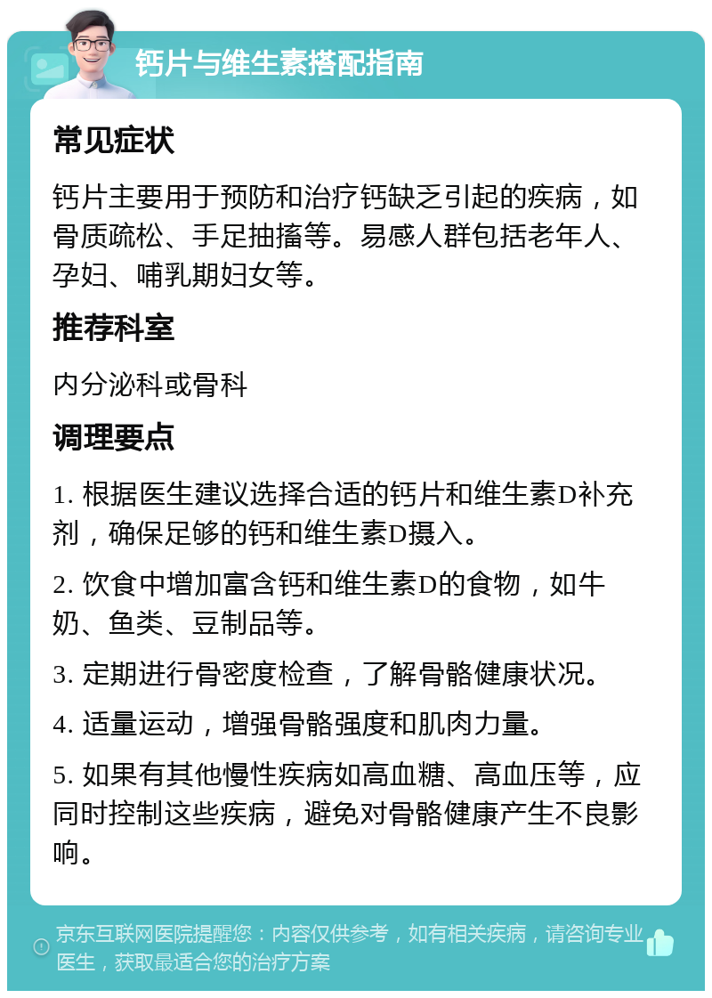 钙片与维生素搭配指南 常见症状 钙片主要用于预防和治疗钙缺乏引起的疾病，如骨质疏松、手足抽搐等。易感人群包括老年人、孕妇、哺乳期妇女等。 推荐科室 内分泌科或骨科 调理要点 1. 根据医生建议选择合适的钙片和维生素D补充剂，确保足够的钙和维生素D摄入。 2. 饮食中增加富含钙和维生素D的食物，如牛奶、鱼类、豆制品等。 3. 定期进行骨密度检查，了解骨骼健康状况。 4. 适量运动，增强骨骼强度和肌肉力量。 5. 如果有其他慢性疾病如高血糖、高血压等，应同时控制这些疾病，避免对骨骼健康产生不良影响。