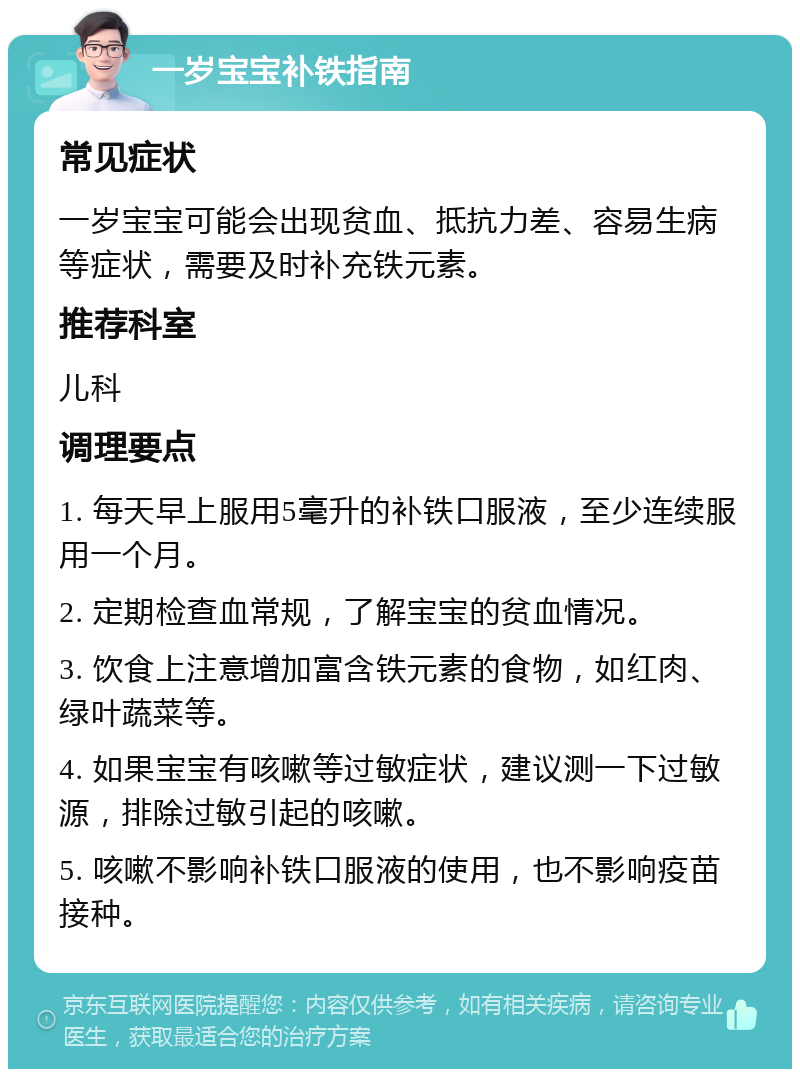 一岁宝宝补铁指南 常见症状 一岁宝宝可能会出现贫血、抵抗力差、容易生病等症状，需要及时补充铁元素。 推荐科室 儿科 调理要点 1. 每天早上服用5毫升的补铁口服液，至少连续服用一个月。 2. 定期检查血常规，了解宝宝的贫血情况。 3. 饮食上注意增加富含铁元素的食物，如红肉、绿叶蔬菜等。 4. 如果宝宝有咳嗽等过敏症状，建议测一下过敏源，排除过敏引起的咳嗽。 5. 咳嗽不影响补铁口服液的使用，也不影响疫苗接种。