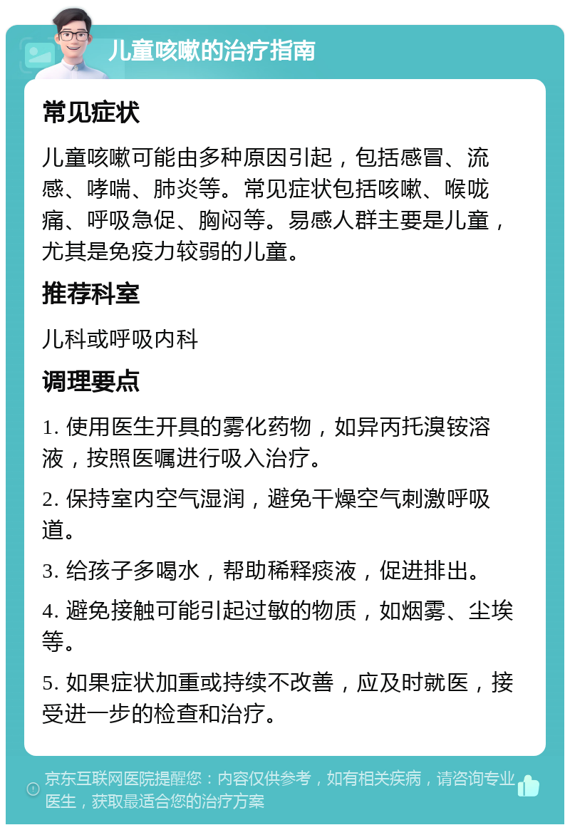 儿童咳嗽的治疗指南 常见症状 儿童咳嗽可能由多种原因引起，包括感冒、流感、哮喘、肺炎等。常见症状包括咳嗽、喉咙痛、呼吸急促、胸闷等。易感人群主要是儿童，尤其是免疫力较弱的儿童。 推荐科室 儿科或呼吸内科 调理要点 1. 使用医生开具的雾化药物，如异丙托溴铵溶液，按照医嘱进行吸入治疗。 2. 保持室内空气湿润，避免干燥空气刺激呼吸道。 3. 给孩子多喝水，帮助稀释痰液，促进排出。 4. 避免接触可能引起过敏的物质，如烟雾、尘埃等。 5. 如果症状加重或持续不改善，应及时就医，接受进一步的检查和治疗。