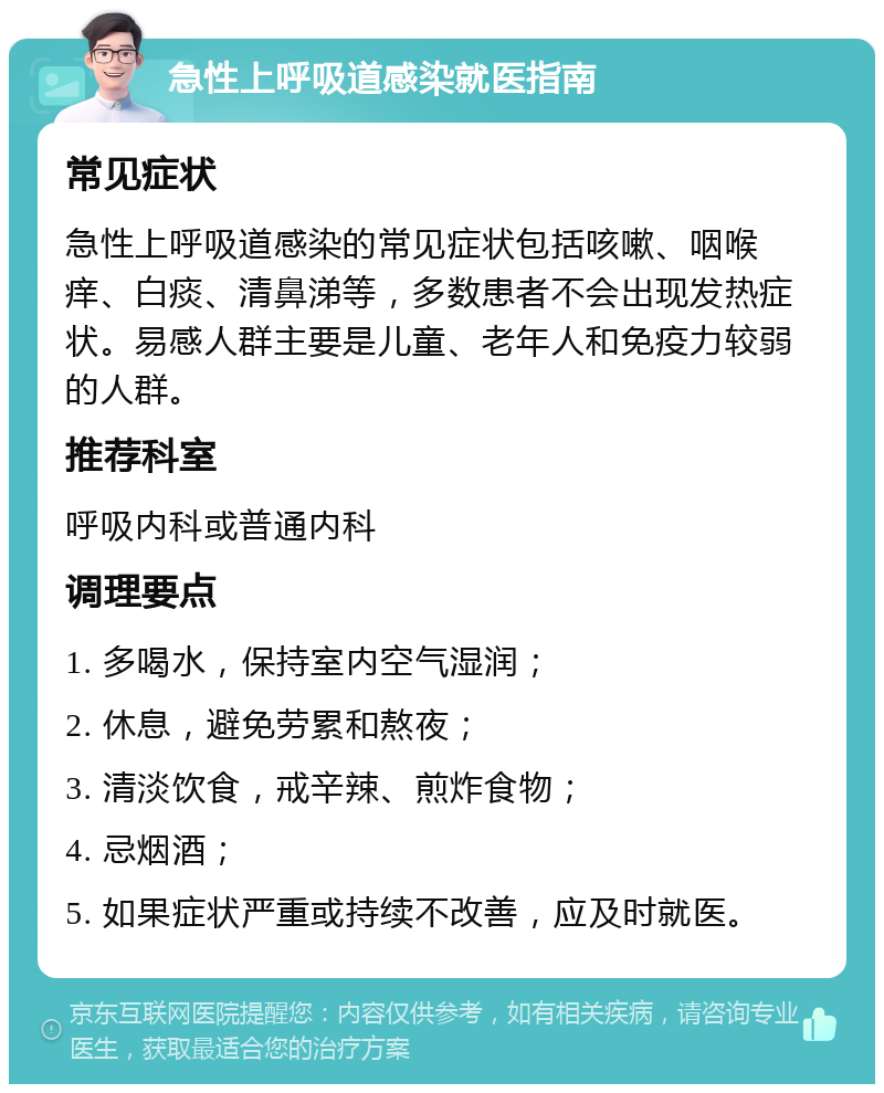 急性上呼吸道感染就医指南 常见症状 急性上呼吸道感染的常见症状包括咳嗽、咽喉痒、白痰、清鼻涕等，多数患者不会出现发热症状。易感人群主要是儿童、老年人和免疫力较弱的人群。 推荐科室 呼吸内科或普通内科 调理要点 1. 多喝水，保持室内空气湿润； 2. 休息，避免劳累和熬夜； 3. 清淡饮食，戒辛辣、煎炸食物； 4. 忌烟酒； 5. 如果症状严重或持续不改善，应及时就医。