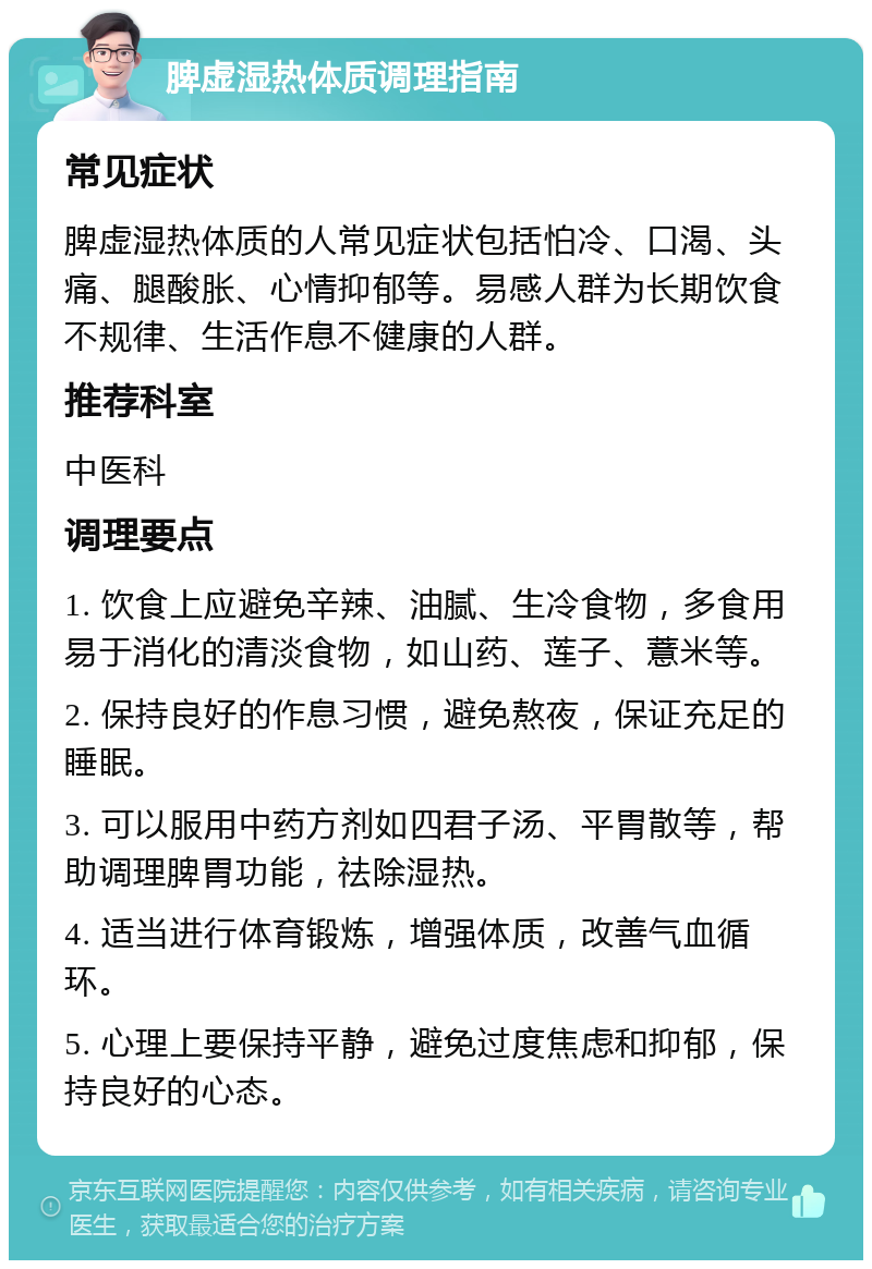 脾虚湿热体质调理指南 常见症状 脾虚湿热体质的人常见症状包括怕冷、口渴、头痛、腿酸胀、心情抑郁等。易感人群为长期饮食不规律、生活作息不健康的人群。 推荐科室 中医科 调理要点 1. 饮食上应避免辛辣、油腻、生冷食物，多食用易于消化的清淡食物，如山药、莲子、薏米等。 2. 保持良好的作息习惯，避免熬夜，保证充足的睡眠。 3. 可以服用中药方剂如四君子汤、平胃散等，帮助调理脾胃功能，祛除湿热。 4. 适当进行体育锻炼，增强体质，改善气血循环。 5. 心理上要保持平静，避免过度焦虑和抑郁，保持良好的心态。