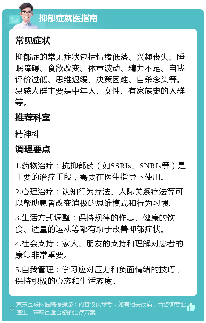 抑郁症就医指南 常见症状 抑郁症的常见症状包括情绪低落、兴趣丧失、睡眠障碍、食欲改变、体重波动、精力不足、自我评价过低、思维迟缓、决策困难、自杀念头等。易感人群主要是中年人、女性、有家族史的人群等。 推荐科室 精神科 调理要点 1.药物治疗：抗抑郁药（如SSRIs、SNRIs等）是主要的治疗手段，需要在医生指导下使用。 2.心理治疗：认知行为疗法、人际关系疗法等可以帮助患者改变消极的思维模式和行为习惯。 3.生活方式调整：保持规律的作息、健康的饮食、适量的运动等都有助于改善抑郁症状。 4.社会支持：家人、朋友的支持和理解对患者的康复非常重要。 5.自我管理：学习应对压力和负面情绪的技巧，保持积极的心态和生活态度。