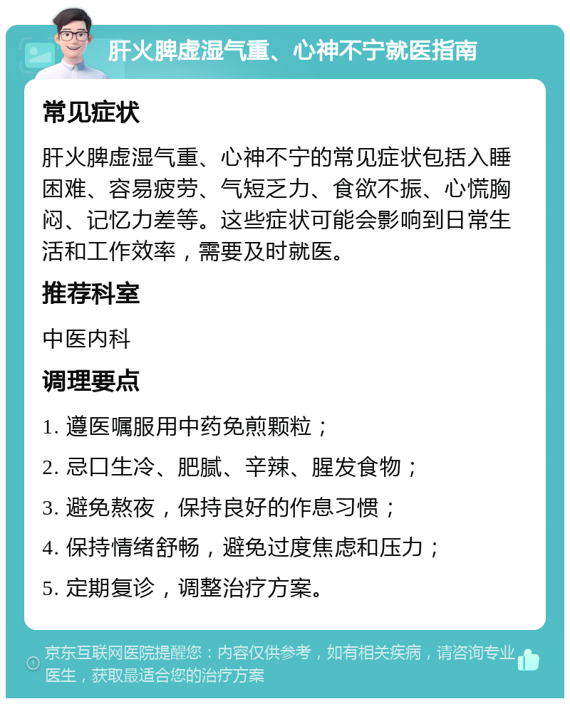 肝火脾虚湿气重、心神不宁就医指南 常见症状 肝火脾虚湿气重、心神不宁的常见症状包括入睡困难、容易疲劳、气短乏力、食欲不振、心慌胸闷、记忆力差等。这些症状可能会影响到日常生活和工作效率，需要及时就医。 推荐科室 中医内科 调理要点 1. 遵医嘱服用中药免煎颗粒； 2. 忌口生冷、肥腻、辛辣、腥发食物； 3. 避免熬夜，保持良好的作息习惯； 4. 保持情绪舒畅，避免过度焦虑和压力； 5. 定期复诊，调整治疗方案。