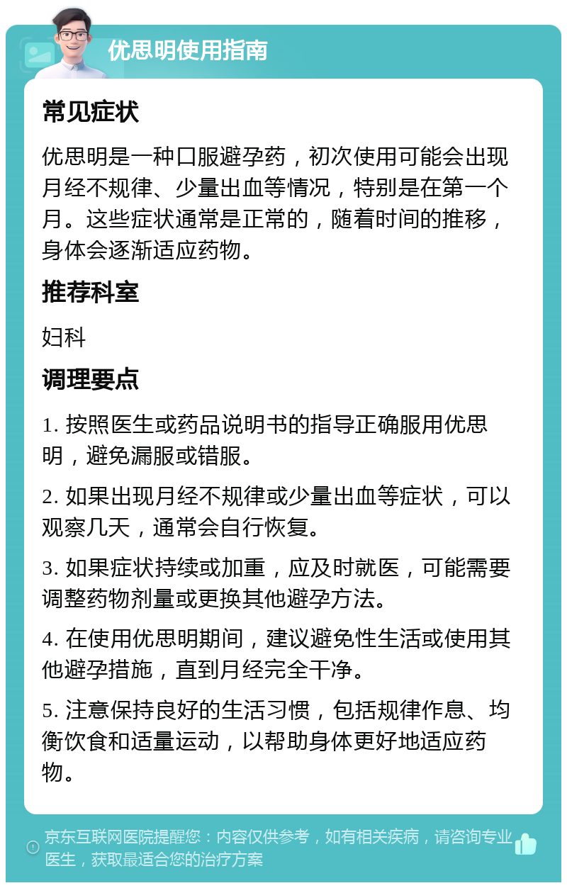 优思明使用指南 常见症状 优思明是一种口服避孕药，初次使用可能会出现月经不规律、少量出血等情况，特别是在第一个月。这些症状通常是正常的，随着时间的推移，身体会逐渐适应药物。 推荐科室 妇科 调理要点 1. 按照医生或药品说明书的指导正确服用优思明，避免漏服或错服。 2. 如果出现月经不规律或少量出血等症状，可以观察几天，通常会自行恢复。 3. 如果症状持续或加重，应及时就医，可能需要调整药物剂量或更换其他避孕方法。 4. 在使用优思明期间，建议避免性生活或使用其他避孕措施，直到月经完全干净。 5. 注意保持良好的生活习惯，包括规律作息、均衡饮食和适量运动，以帮助身体更好地适应药物。