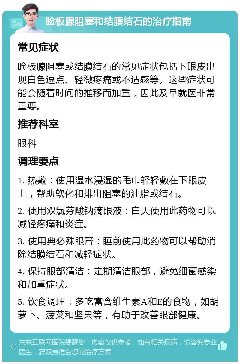 睑板腺阻塞和结膜结石的治疗指南 常见症状 睑板腺阻塞或结膜结石的常见症状包括下眼皮出现白色逗点、轻微疼痛或不适感等。这些症状可能会随着时间的推移而加重，因此及早就医非常重要。 推荐科室 眼科 调理要点 1. 热敷：使用温水浸湿的毛巾轻轻敷在下眼皮上，帮助软化和排出阻塞的油脂或结石。 2. 使用双氯芬酸钠滴眼液：白天使用此药物可以减轻疼痛和炎症。 3. 使用典必殊眼膏：睡前使用此药物可以帮助消除结膜结石和减轻症状。 4. 保持眼部清洁：定期清洁眼部，避免细菌感染和加重症状。 5. 饮食调理：多吃富含维生素A和E的食物，如胡萝卜、菠菜和坚果等，有助于改善眼部健康。