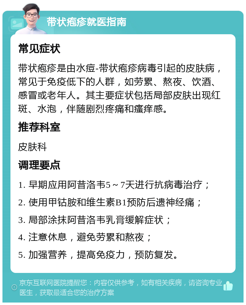 带状疱疹就医指南 常见症状 带状疱疹是由水痘-带状疱疹病毒引起的皮肤病，常见于免疫低下的人群，如劳累、熬夜、饮酒、感冒或老年人。其主要症状包括局部皮肤出现红斑、水泡，伴随剧烈疼痛和瘙痒感。 推荐科室 皮肤科 调理要点 1. 早期应用阿昔洛韦5～7天进行抗病毒治疗； 2. 使用甲钴胺和维生素B1预防后遗神经痛； 3. 局部涂抹阿昔洛韦乳膏缓解症状； 4. 注意休息，避免劳累和熬夜； 5. 加强营养，提高免疫力，预防复发。