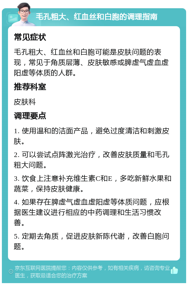 毛孔粗大、红血丝和白胞的调理指南 常见症状 毛孔粗大、红血丝和白胞可能是皮肤问题的表现，常见于角质层薄、皮肤敏感或脾虚气虚血虚阳虚等体质的人群。 推荐科室 皮肤科 调理要点 1. 使用温和的洁面产品，避免过度清洁和刺激皮肤。 2. 可以尝试点阵激光治疗，改善皮肤质量和毛孔粗大问题。 3. 饮食上注意补充维生素C和E，多吃新鲜水果和蔬菜，保持皮肤健康。 4. 如果存在脾虚气虚血虚阳虚等体质问题，应根据医生建议进行相应的中药调理和生活习惯改善。 5. 定期去角质，促进皮肤新陈代谢，改善白胞问题。