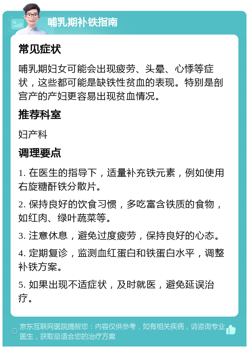 哺乳期补铁指南 常见症状 哺乳期妇女可能会出现疲劳、头晕、心悸等症状，这些都可能是缺铁性贫血的表现。特别是剖宫产的产妇更容易出现贫血情况。 推荐科室 妇产科 调理要点 1. 在医生的指导下，适量补充铁元素，例如使用右旋糖酐铁分散片。 2. 保持良好的饮食习惯，多吃富含铁质的食物，如红肉、绿叶蔬菜等。 3. 注意休息，避免过度疲劳，保持良好的心态。 4. 定期复诊，监测血红蛋白和铁蛋白水平，调整补铁方案。 5. 如果出现不适症状，及时就医，避免延误治疗。