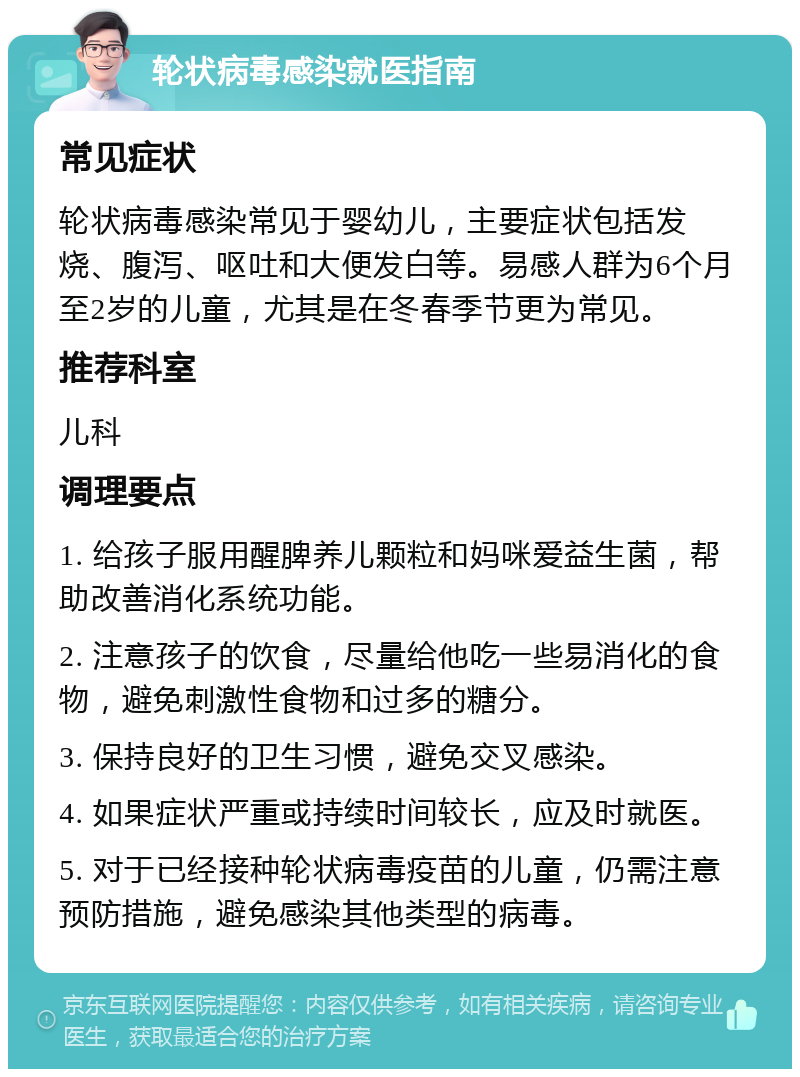 轮状病毒感染就医指南 常见症状 轮状病毒感染常见于婴幼儿，主要症状包括发烧、腹泻、呕吐和大便发白等。易感人群为6个月至2岁的儿童，尤其是在冬春季节更为常见。 推荐科室 儿科 调理要点 1. 给孩子服用醒脾养儿颗粒和妈咪爱益生菌，帮助改善消化系统功能。 2. 注意孩子的饮食，尽量给他吃一些易消化的食物，避免刺激性食物和过多的糖分。 3. 保持良好的卫生习惯，避免交叉感染。 4. 如果症状严重或持续时间较长，应及时就医。 5. 对于已经接种轮状病毒疫苗的儿童，仍需注意预防措施，避免感染其他类型的病毒。