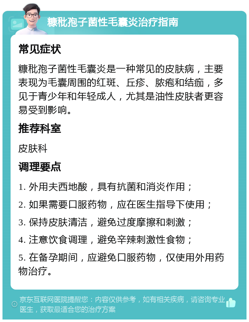 糠秕孢子菌性毛囊炎治疗指南 常见症状 糠秕孢子菌性毛囊炎是一种常见的皮肤病，主要表现为毛囊周围的红斑、丘疹、脓疱和结痂，多见于青少年和年轻成人，尤其是油性皮肤者更容易受到影响。 推荐科室 皮肤科 调理要点 1. 外用夫西地酸，具有抗菌和消炎作用； 2. 如果需要口服药物，应在医生指导下使用； 3. 保持皮肤清洁，避免过度摩擦和刺激； 4. 注意饮食调理，避免辛辣刺激性食物； 5. 在备孕期间，应避免口服药物，仅使用外用药物治疗。