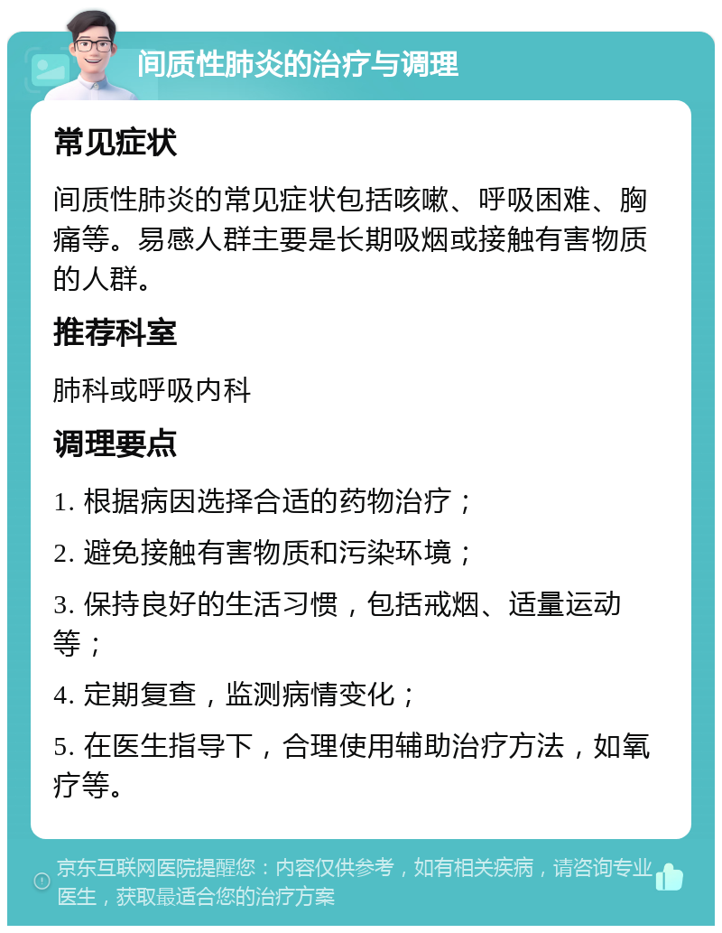 间质性肺炎的治疗与调理 常见症状 间质性肺炎的常见症状包括咳嗽、呼吸困难、胸痛等。易感人群主要是长期吸烟或接触有害物质的人群。 推荐科室 肺科或呼吸内科 调理要点 1. 根据病因选择合适的药物治疗； 2. 避免接触有害物质和污染环境； 3. 保持良好的生活习惯，包括戒烟、适量运动等； 4. 定期复查，监测病情变化； 5. 在医生指导下，合理使用辅助治疗方法，如氧疗等。