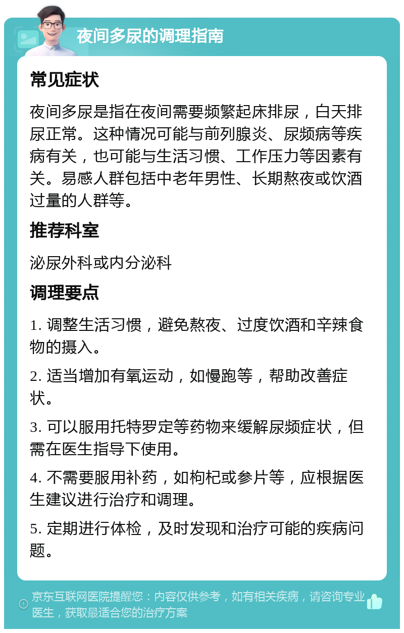 夜间多尿的调理指南 常见症状 夜间多尿是指在夜间需要频繁起床排尿，白天排尿正常。这种情况可能与前列腺炎、尿频病等疾病有关，也可能与生活习惯、工作压力等因素有关。易感人群包括中老年男性、长期熬夜或饮酒过量的人群等。 推荐科室 泌尿外科或内分泌科 调理要点 1. 调整生活习惯，避免熬夜、过度饮酒和辛辣食物的摄入。 2. 适当增加有氧运动，如慢跑等，帮助改善症状。 3. 可以服用托特罗定等药物来缓解尿频症状，但需在医生指导下使用。 4. 不需要服用补药，如枸杞或参片等，应根据医生建议进行治疗和调理。 5. 定期进行体检，及时发现和治疗可能的疾病问题。