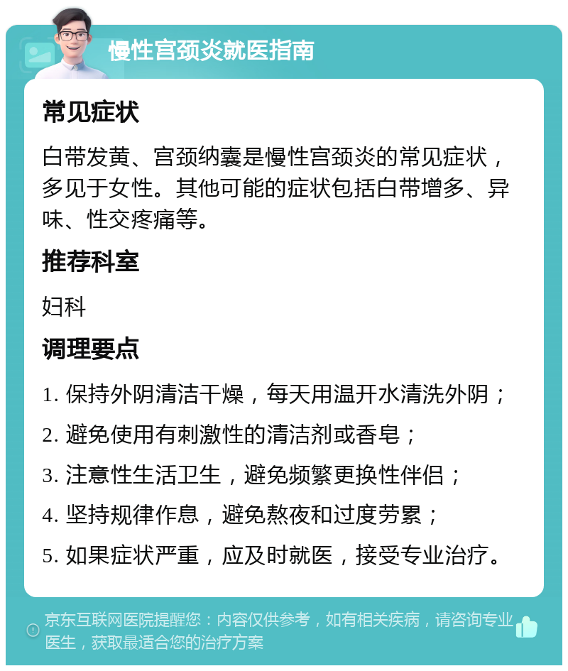 慢性宫颈炎就医指南 常见症状 白带发黄、宫颈纳囊是慢性宫颈炎的常见症状，多见于女性。其他可能的症状包括白带增多、异味、性交疼痛等。 推荐科室 妇科 调理要点 1. 保持外阴清洁干燥，每天用温开水清洗外阴； 2. 避免使用有刺激性的清洁剂或香皂； 3. 注意性生活卫生，避免频繁更换性伴侣； 4. 坚持规律作息，避免熬夜和过度劳累； 5. 如果症状严重，应及时就医，接受专业治疗。