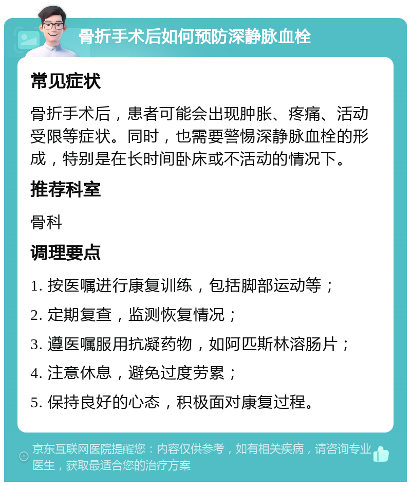 骨折手术后如何预防深静脉血栓 常见症状 骨折手术后，患者可能会出现肿胀、疼痛、活动受限等症状。同时，也需要警惕深静脉血栓的形成，特别是在长时间卧床或不活动的情况下。 推荐科室 骨科 调理要点 1. 按医嘱进行康复训练，包括脚部运动等； 2. 定期复查，监测恢复情况； 3. 遵医嘱服用抗凝药物，如阿匹斯林溶肠片； 4. 注意休息，避免过度劳累； 5. 保持良好的心态，积极面对康复过程。