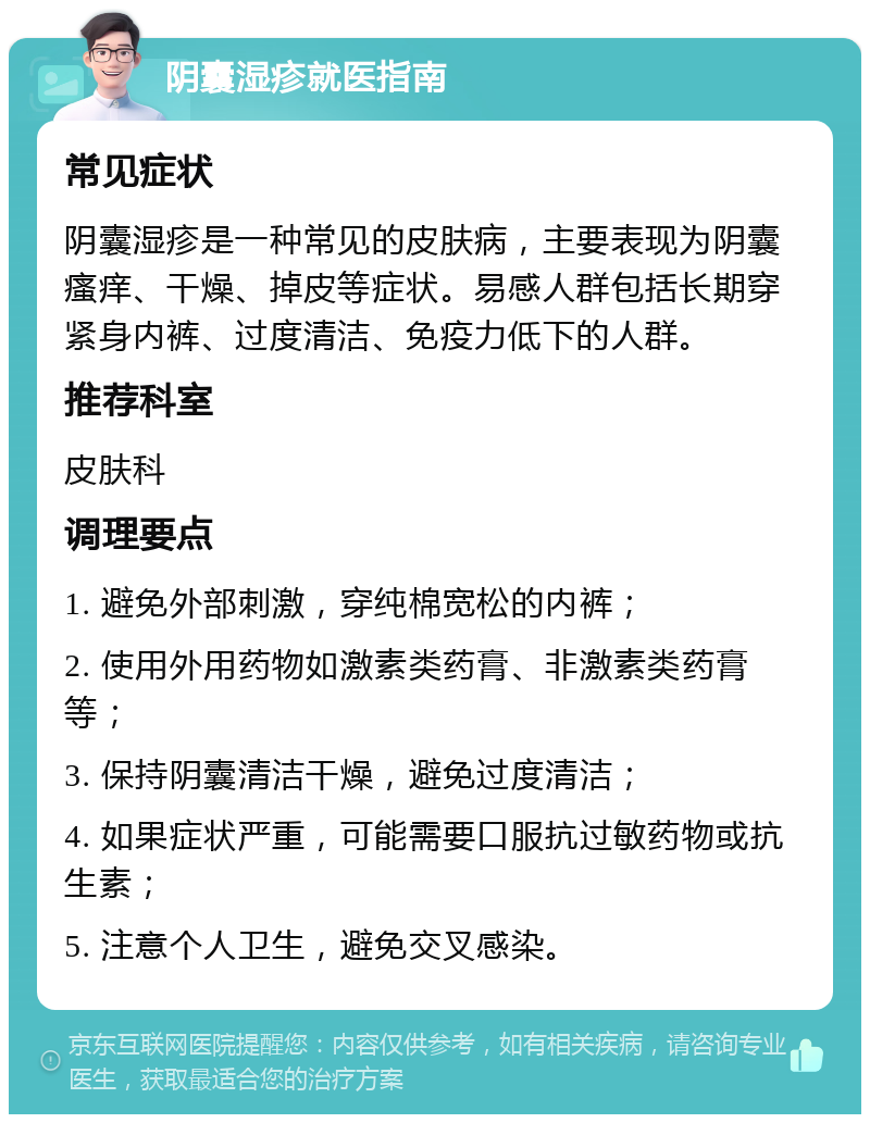 阴囊湿疹就医指南 常见症状 阴囊湿疹是一种常见的皮肤病，主要表现为阴囊瘙痒、干燥、掉皮等症状。易感人群包括长期穿紧身内裤、过度清洁、免疫力低下的人群。 推荐科室 皮肤科 调理要点 1. 避免外部刺激，穿纯棉宽松的内裤； 2. 使用外用药物如激素类药膏、非激素类药膏等； 3. 保持阴囊清洁干燥，避免过度清洁； 4. 如果症状严重，可能需要口服抗过敏药物或抗生素； 5. 注意个人卫生，避免交叉感染。